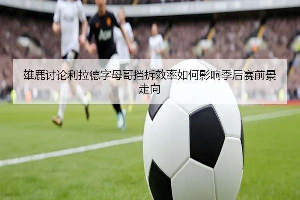 雄鹿讨论利拉德字母哥挡拆效率如何影响季后赛前景走向