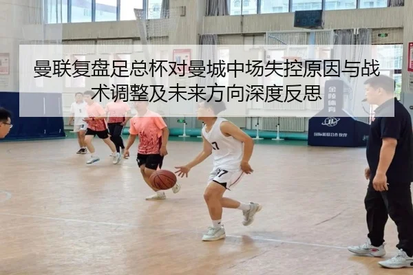 曼联复盘足总杯对曼城中场失控原因与战术调整及未来方向深度反思