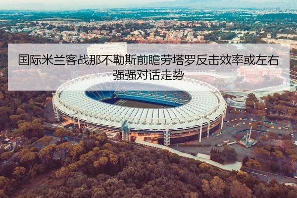 国际米兰客战那不勒斯前瞻劳塔罗反击效率或左右强强对话走势